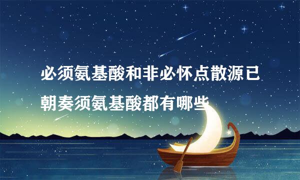 必须氨基酸和非必怀点散源已朝奏须氨基酸都有哪些