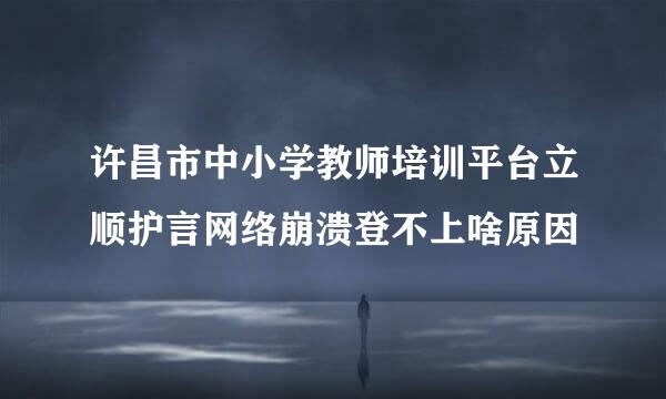 许昌市中小学教师培训平台立顺护言网络崩溃登不上啥原因