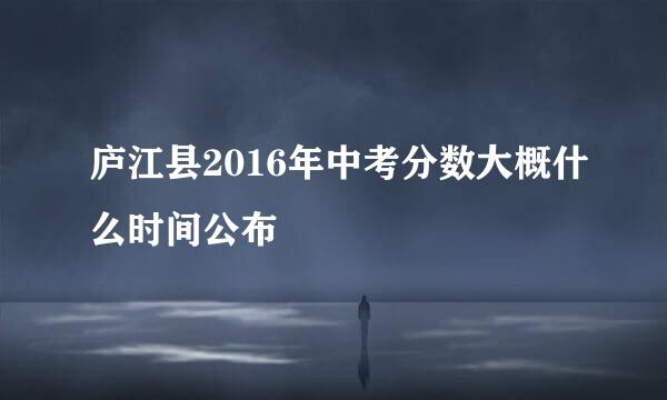 庐江县2016年中考分数大概什么时间公布