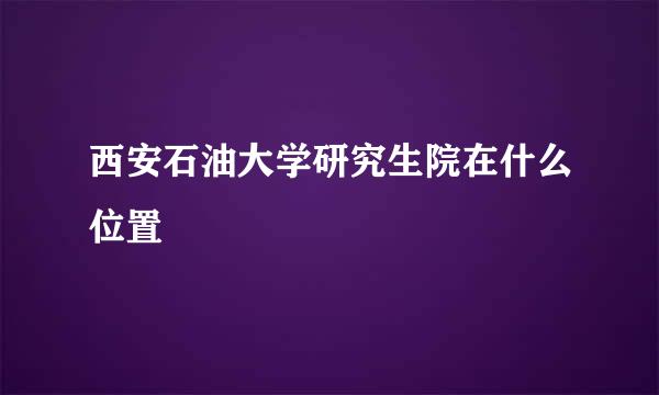 西安石油大学研究生院在什么位置