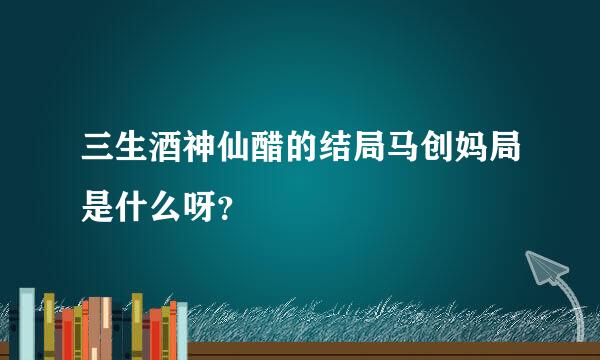 三生酒神仙醋的结局马创妈局是什么呀？