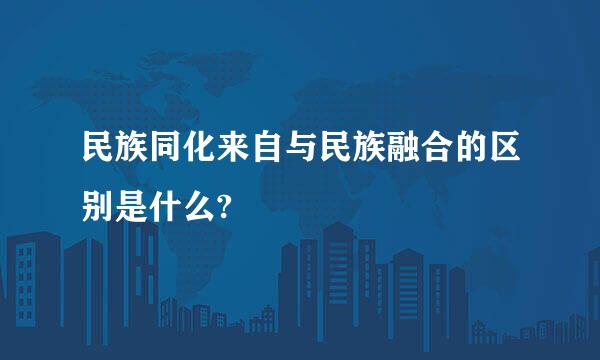 民族同化来自与民族融合的区别是什么?