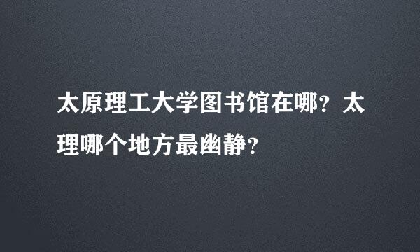 太原理工大学图书馆在哪？太理哪个地方最幽静？