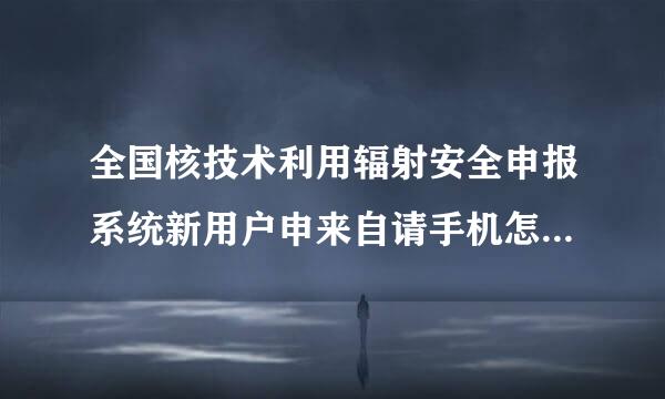 全国核技术利用辐射安全申报系统新用户申来自请手机怎么填不上