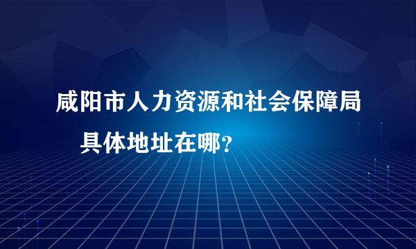 咸阳市人力资源和社会保障局 具体地址在哪？