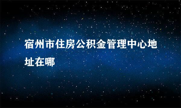 宿州市住房公积金管理中心地址在哪