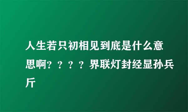 人生若只初相见到底是什么意思啊？？？？界联灯封经显孙兵斤