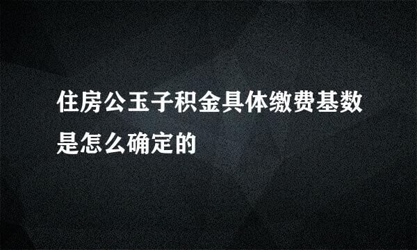 住房公玉子积金具体缴费基数是怎么确定的