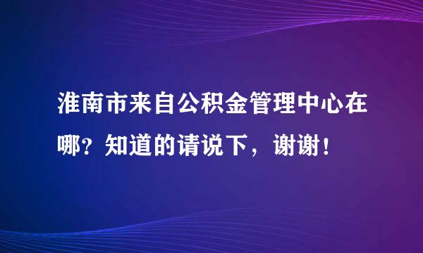 淮南市来自公积金管理中心在哪？知道的请说下，谢谢！