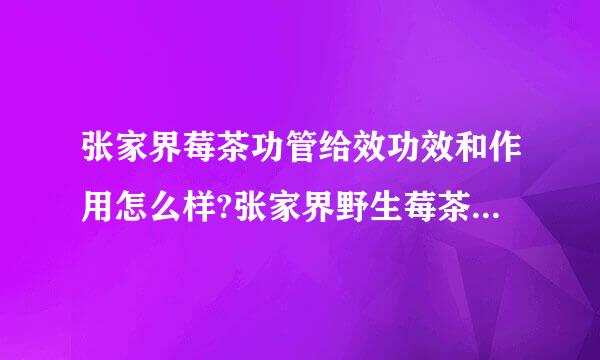 张家界莓茶功管给效功效和作用怎么样?张家界野生莓茶的功效和作用