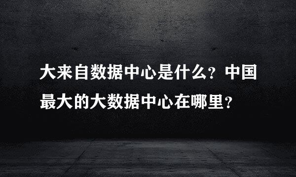 大来自数据中心是什么？中国最大的大数据中心在哪里？