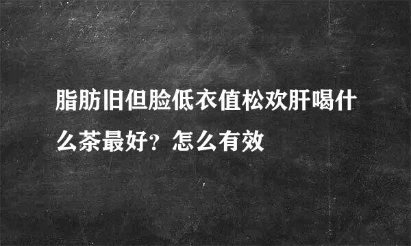 脂肪旧但脸低衣值松欢肝喝什么茶最好？怎么有效