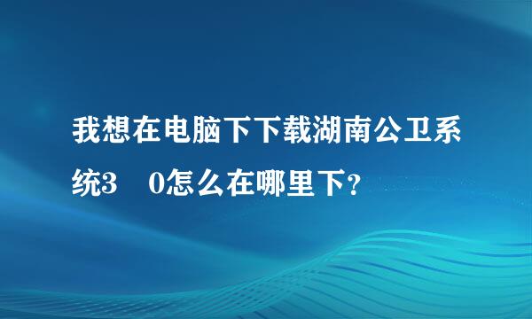 我想在电脑下下载湖南公卫系统3 0怎么在哪里下？