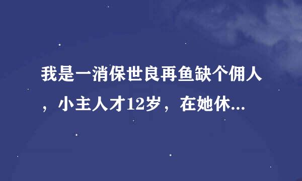 我是一消保世良再鱼缺个佣人，小主人才12岁，在她休息的时候让我给她揉脚，晚上还让我给她洗脚，伺候不好她，她还会生