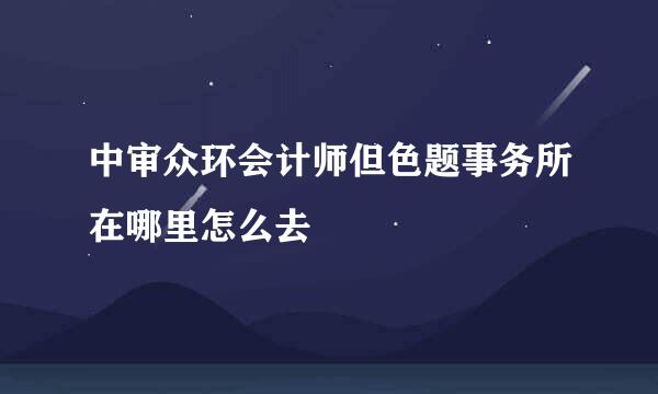 中审众环会计师但色题事务所在哪里怎么去