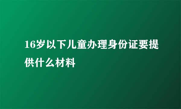 16岁以下儿童办理身份证要提供什么材料