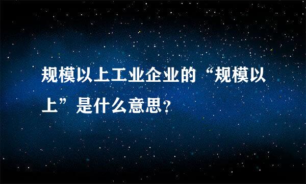 规模以上工业企业的“规模以上”是什么意思？