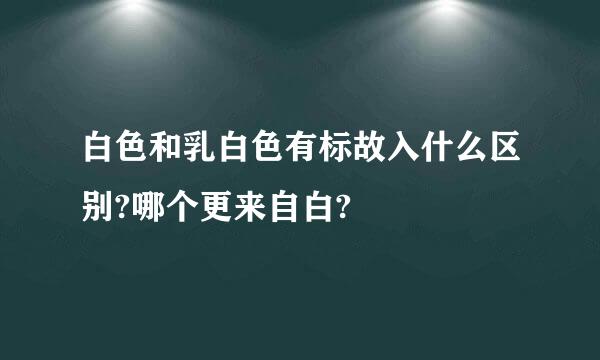 白色和乳白色有标故入什么区别?哪个更来自白?