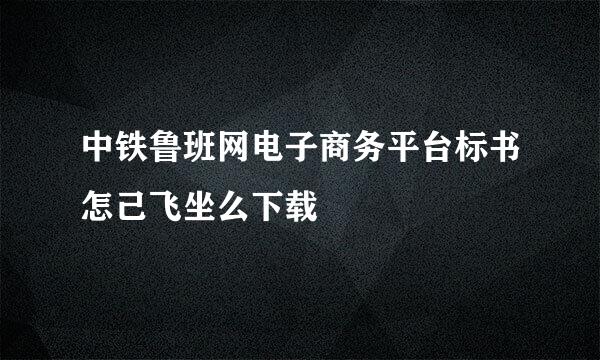 中铁鲁班网电子商务平台标书怎己飞坐么下载