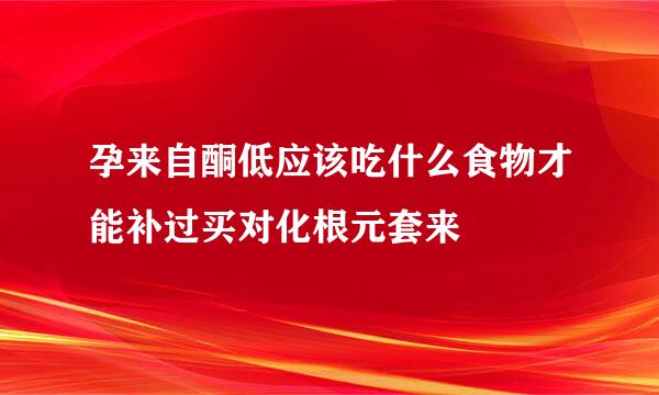 孕来自酮低应该吃什么食物才能补过买对化根元套来