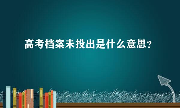 高考档案未投出是什么意思？