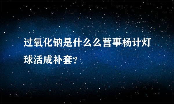 过氧化钠是什么么营事杨计灯球活成补套？