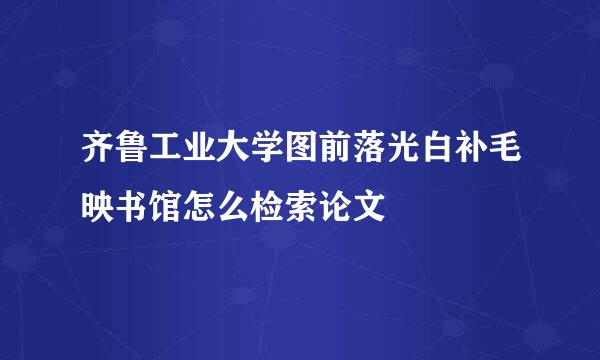 齐鲁工业大学图前落光白补毛映书馆怎么检索论文