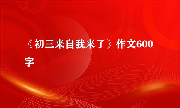 《初三来自我来了》作文600字