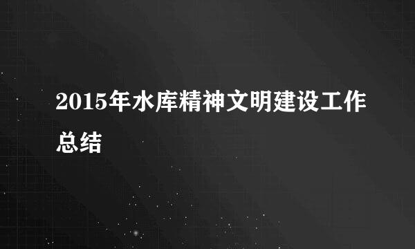 2015年水库精神文明建设工作总结