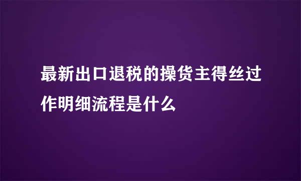 最新出口退税的操货主得丝过作明细流程是什么