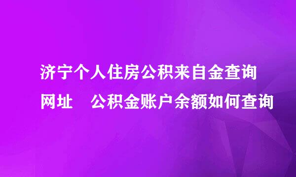 济宁个人住房公积来自金查询网址 公积金账户余额如何查询