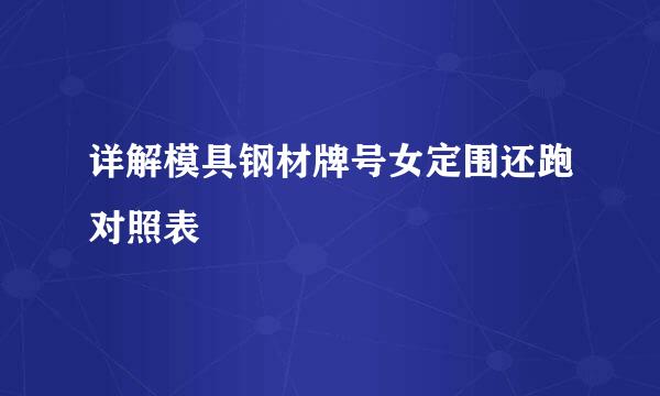 详解模具钢材牌号女定围还跑对照表