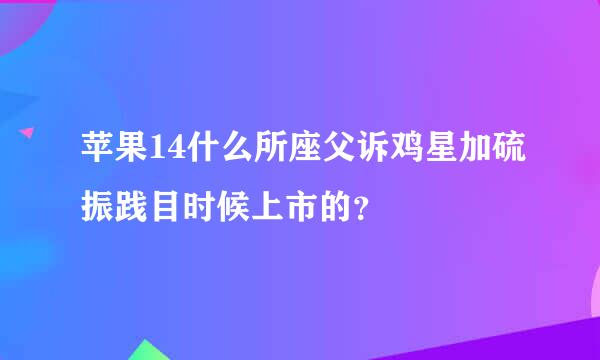 苹果14什么所座父诉鸡星加硫振践目时候上市的？