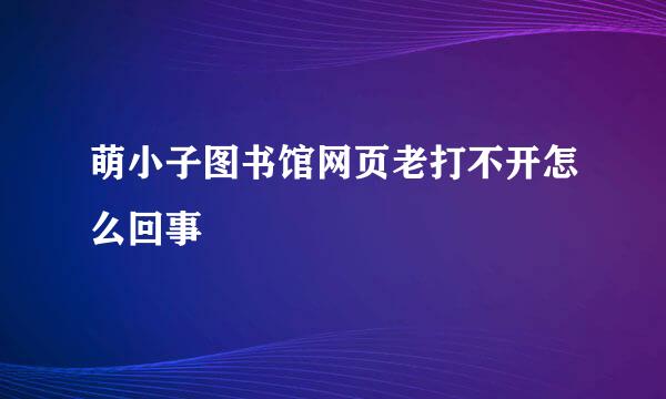 萌小子图书馆网页老打不开怎么回事