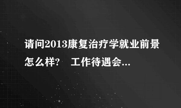 请问2013康复治疗学就业前景怎么样? 工作待遇会怎么个情况? 谢谢!