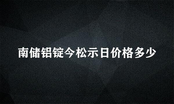 南储铝锭今松示日价格多少