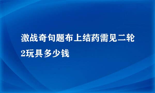 激战奇句题布上结药需见二轮2玩具多少钱