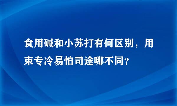 食用碱和小苏打有何区别，用束专冷易怕司途哪不同？