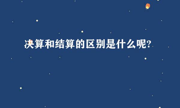 决算和结算的区别是什么呢?