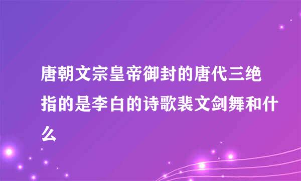 唐朝文宗皇帝御封的唐代三绝指的是李白的诗歌裴文剑舞和什么