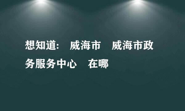 想知道: 威海市 威海市政务服务中心 在哪