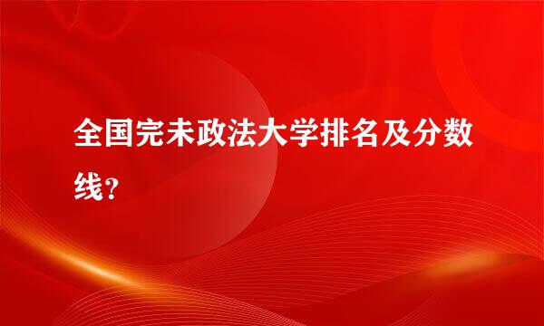 全国完未政法大学排名及分数线？