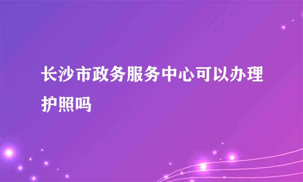 长沙市政务服务中心可以办理护照吗