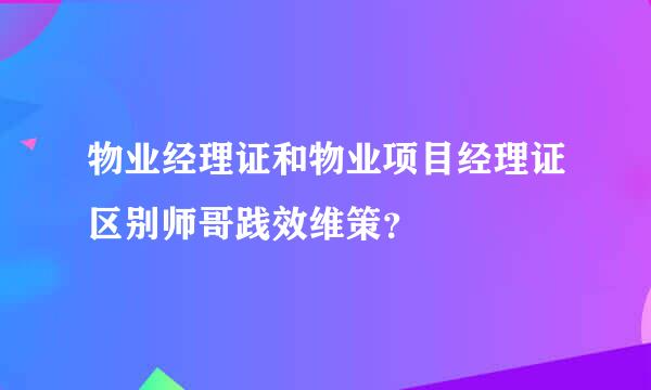 物业经理证和物业项目经理证区别师哥践效维策？