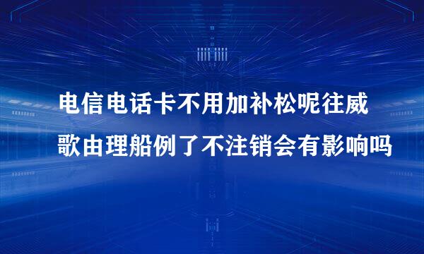 电信电话卡不用加补松呢往威歌由理船例了不注销会有影响吗