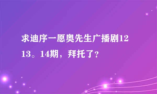 求迪序一愿奥先生广播剧12 13。14期，拜托了？