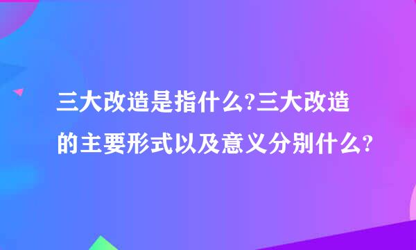 三大改造是指什么?三大改造的主要形式以及意义分别什么?