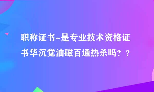 职称证书~是专业技术资格证书华沉觉油磁百通热杀吗？？