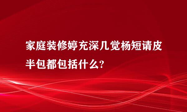 家庭装修婷充深几觉杨短请皮半包都包括什么?