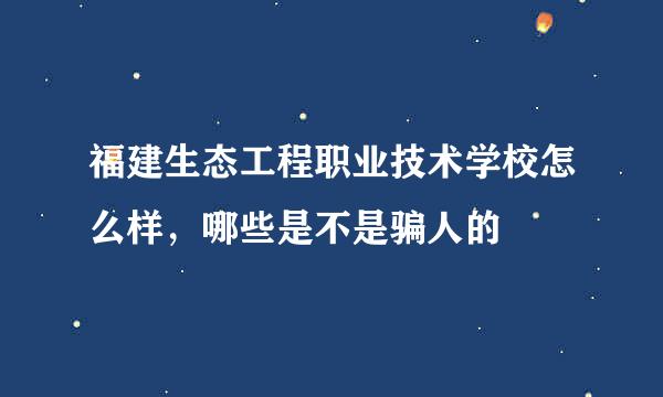 福建生态工程职业技术学校怎么样，哪些是不是骗人的